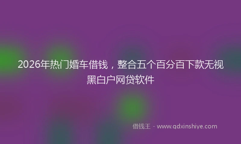 2026年热门婚车借钱，整合五个百分百下款无视黑白户网贷软件