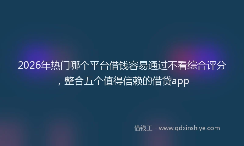 2026年热门哪个平台借钱容易通过不看综合评分，整合五个值得信赖的借贷app