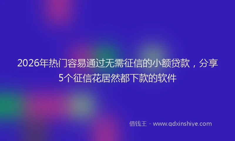 2026年热门容易通过无需征信的小额贷款，分享5个征信花居然都下款的软件