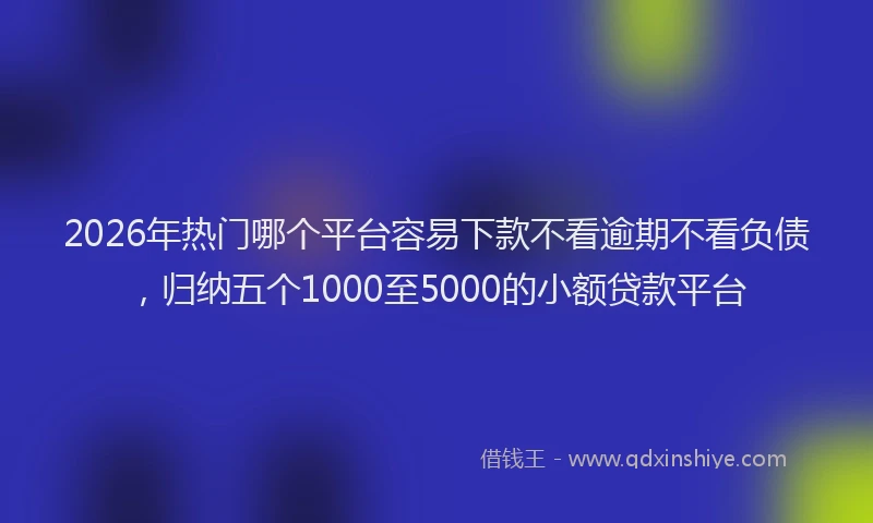 2026年热门哪个平台容易下款不看逾期不看负债，归纳五个1000至5000的小额贷款平台