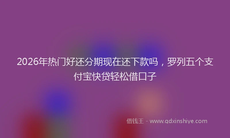2026年热门好还分期现在还下款吗，罗列五个支付宝快贷轻松借口子