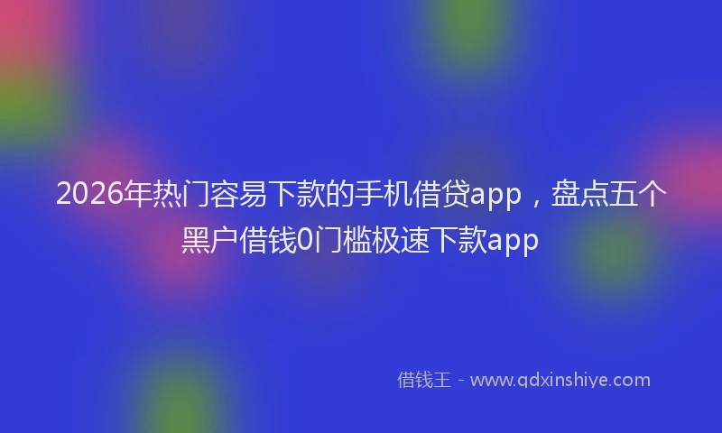 2026年热门容易下款的手机借贷app,盘点五个黑户借钱0门槛极速下款app