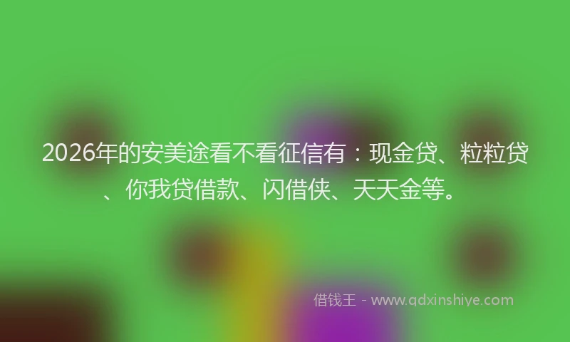 2026年的安美途看不看征信有：现金贷、粒粒贷、你我贷借款、闪借侠、天天金等。