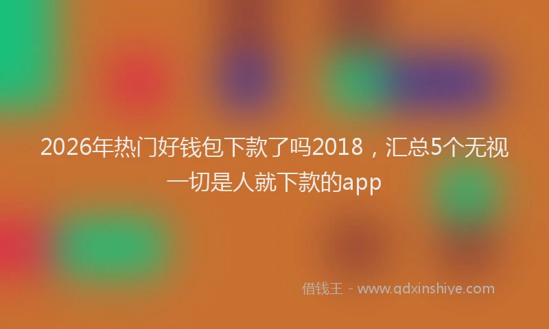 2026年热门好钱包下款了吗2018，汇总5个无视一切是人就下款的app