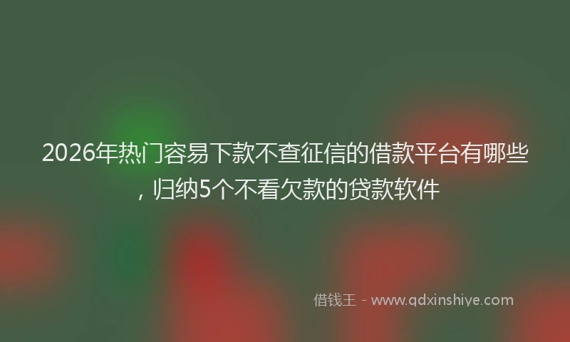 2026年热门容易下款不查征信的借款平台有哪些，归纳5个不看欠款的贷款软件