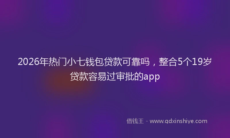 2026年热门小七钱包贷款可靠吗，整合5个19岁贷款容易过审批的app
