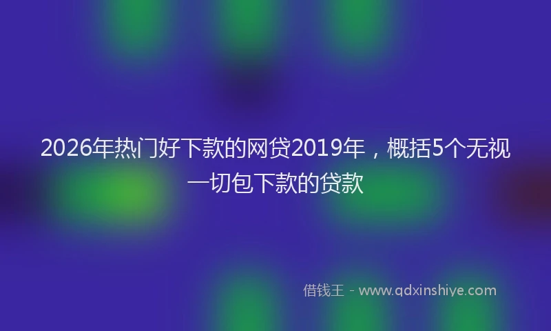 2026年热门好下款的网贷2019年，概括5个无视一切包下款的贷款