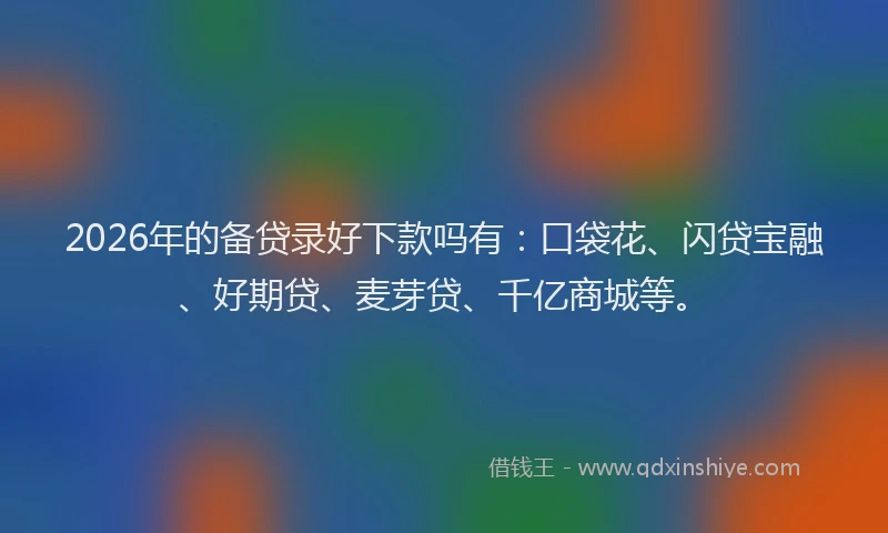 2026年的备贷录好下款吗有：口袋花、闪贷宝融、好期贷、麦芽贷、千亿商城等。