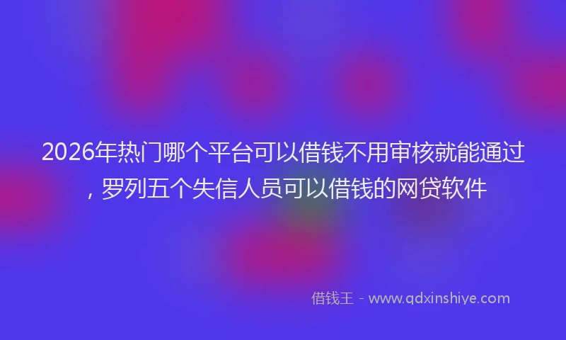 2026年热门哪个平台可以借钱不用审核就能通过，罗列五个失信人员可以借钱的网贷软件