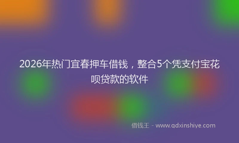 2026年热门宜春押车借钱，整合5个凭支付宝花呗贷款的软件