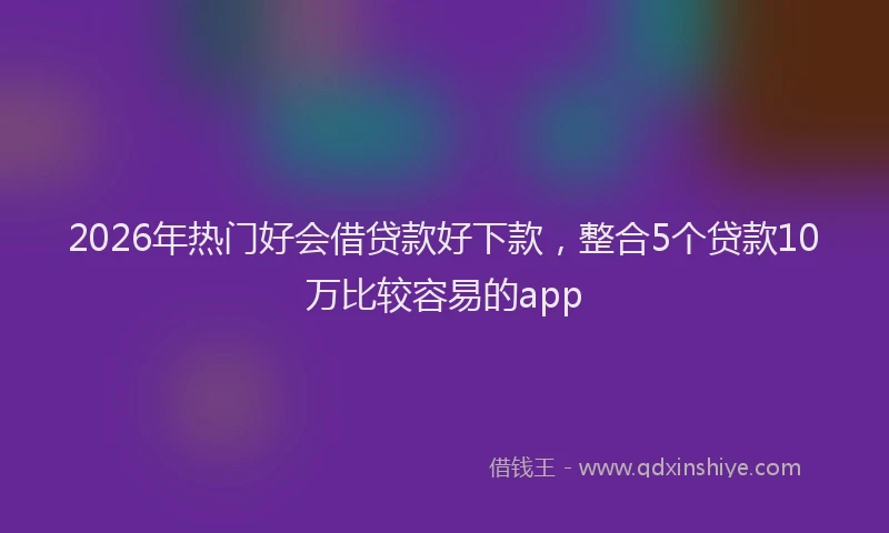 2026年热门好会借贷款好下款，整合5个贷款10万比较容易的app