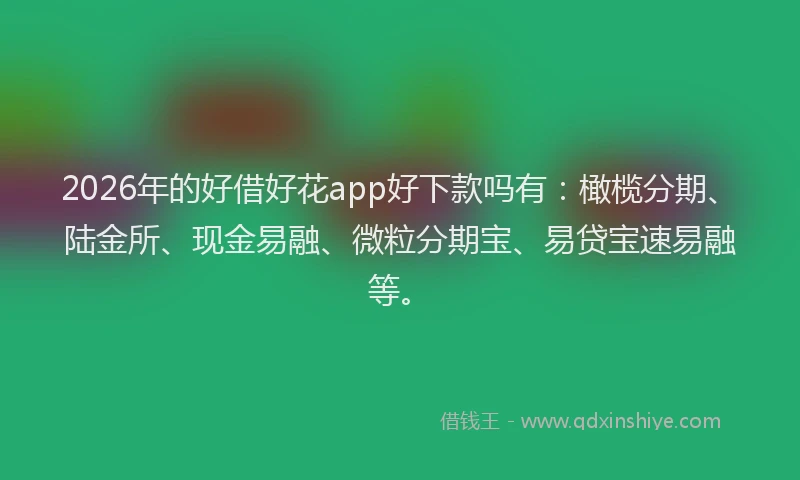 2026年的好借好花app好下款吗有：橄榄分期、陆金所、现金易融、微粒分期宝、易贷宝速易融等。