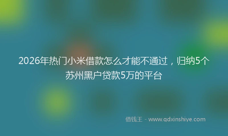 2026年热门小米借款怎么才能不通过，归纳5个苏州黑户贷款5万的平台
