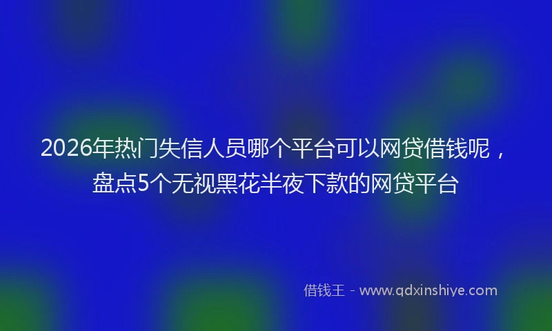 2026年热门失信人员哪个平台可以网贷借钱呢，盘点5个无视黑花半夜下款的网贷平台