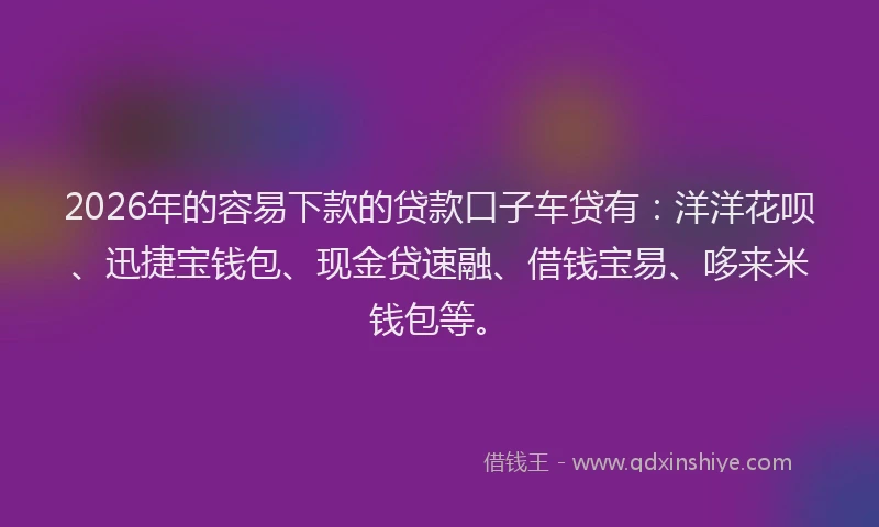 2026年的容易下款的贷款口子车贷有：洋洋花呗、迅捷宝钱包、现金贷速融、借钱宝易、哆来米钱包等。