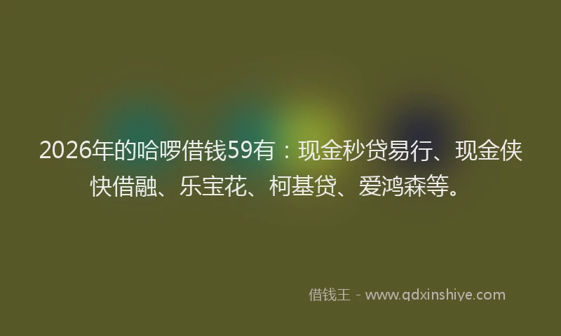 2026年的哈啰借钱59有：现金秒贷易行、现金侠快借融、乐宝花、柯基贷、爱鸿森等。