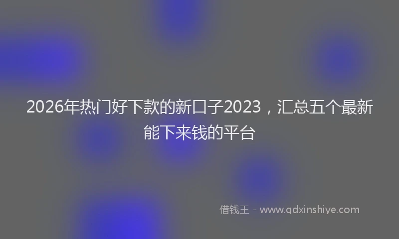 2026年热门好下款的新口子2023，汇总五个最新能下来钱的平台