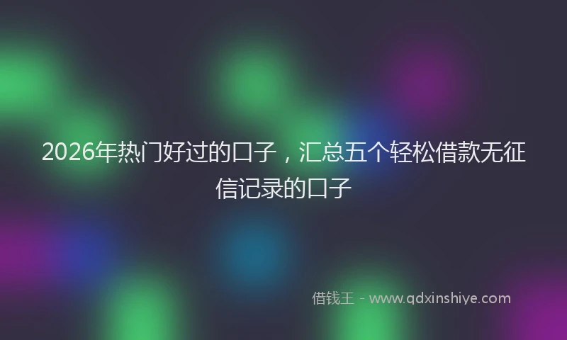 2026年热门好过的口子，汇总五个轻松借款无征信记录的口子