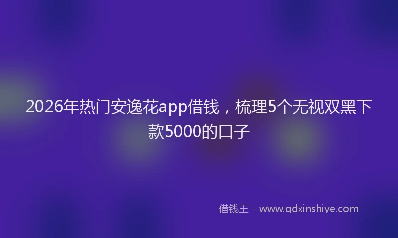 2026年热门安逸花app借钱，梳理5个无视双黑下款5000的口子