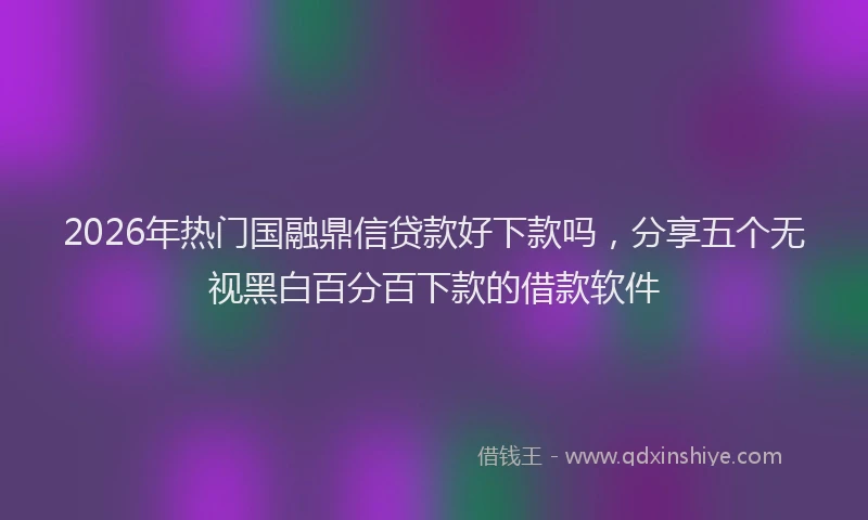 2026年热门国融鼎信贷款好下款吗，分享五个无视黑白百分百下款的借款软件