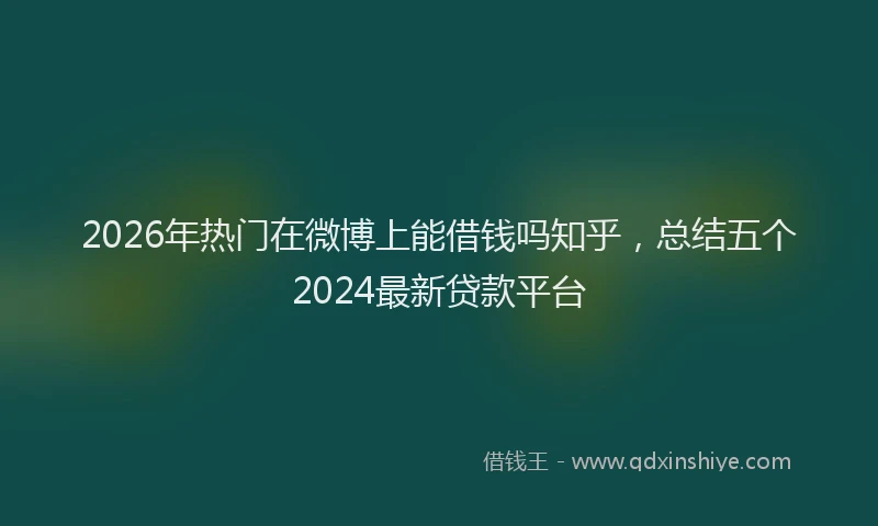 2026年热门在微博上能借钱吗知乎，总结五个2024最新贷款平台