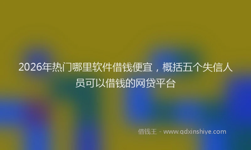 2026年热门哪里软件借钱便宜，概括五个失信人员可以借钱的网贷平台