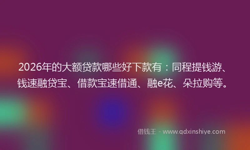2026年的大额贷款哪些好下款有：同程提钱游、钱速融贷宝、借款宝速借通、融e花、朵拉购等。