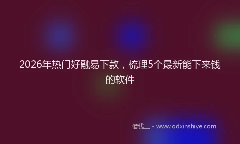 2026年热门好融易下款，梳理5个最新能下来钱的软件