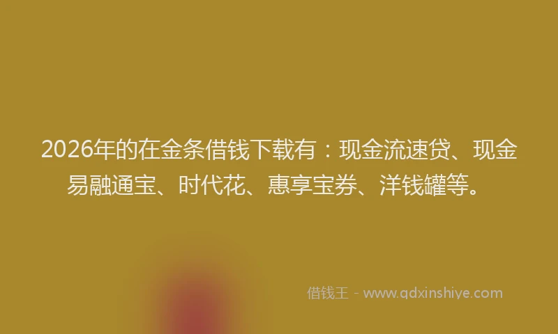 2026年的在金条借钱下载有：现金流速贷、现金易融通宝、时代花、惠享宝券、洋钱罐等。