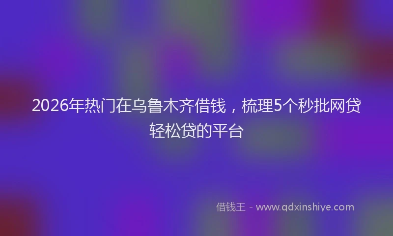2026年热门在乌鲁木齐借钱，梳理5个秒批网贷轻松贷的平台