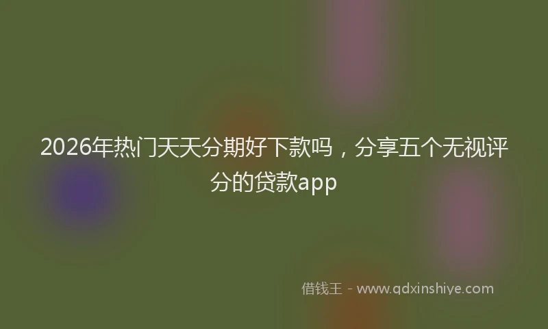 2026年热门天天分期好下款吗，分享五个无视评分的贷款app