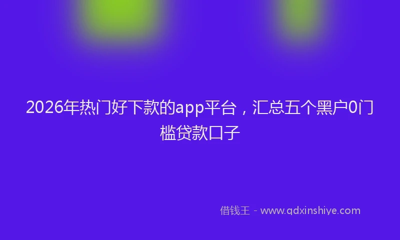 2026年热门好下款的app平台，汇总五个黑户0门槛贷款口子