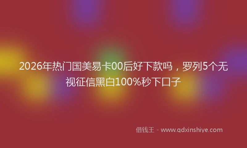 2026年热门国美易卡00后好下款吗，罗列5个无视征信黑白100%秒下口子