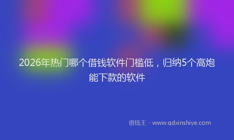 2026年热门哪个借钱软件门槛低，归纳5个高炮能下款的软件