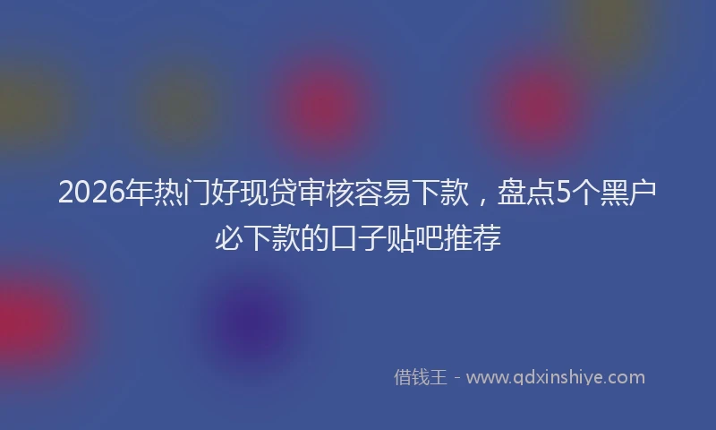 2026年热门好现贷审核容易下款，盘点5个黑户必下款的口子贴吧推荐