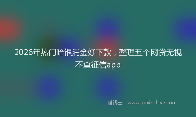 2026年热门哈银消金好下款，整理五个网贷无视不查征信app