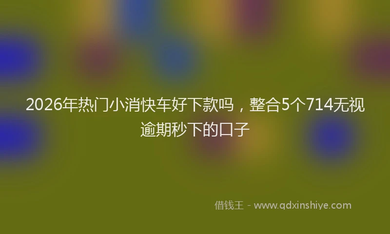 2026年热门小消快车好下款吗，整合5个714无视逾期秒下的口子
