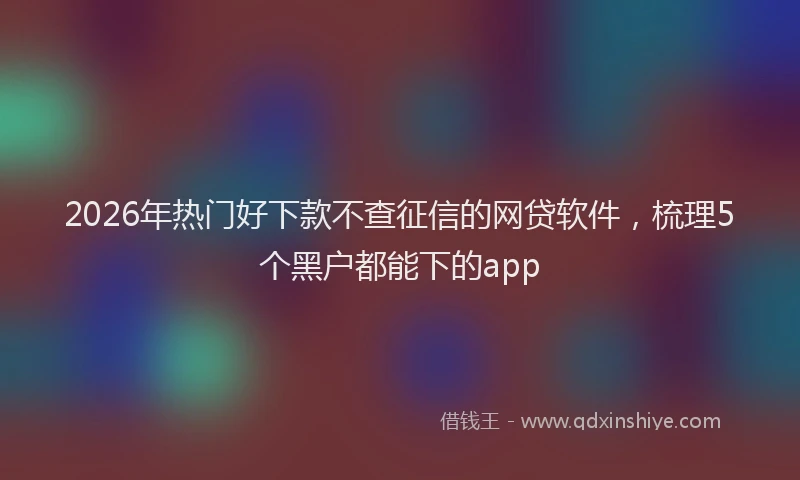 2026年热门好下款不查征信的网贷软件，梳理5个黑户都能下的app
