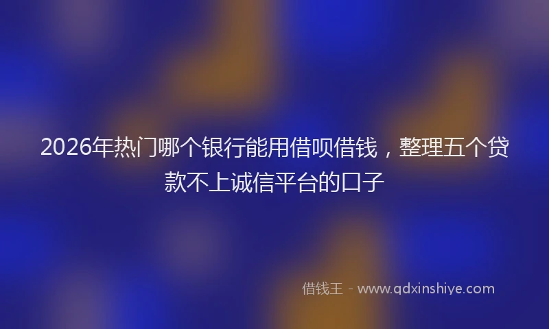 2026年热门哪个银行能用借呗借钱，整理五个贷款不上诚信平台的口子