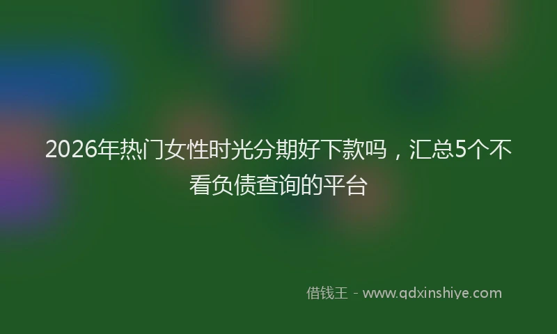 2026年热门女性时光分期好下款吗，汇总5个不看负债查询的平台