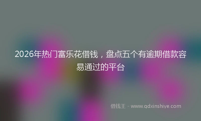 2026年热门富乐花借钱，盘点五个有逾期借款容易通过的平台