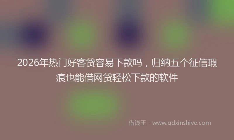 2026年热门好客贷容易下款吗，归纳五个征信瑕疵也能借网贷轻松下款的软件