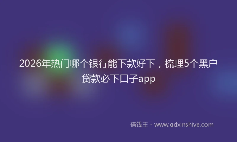2026年热门哪个银行能下款好下，梳理5个黑户贷款必下口子app
