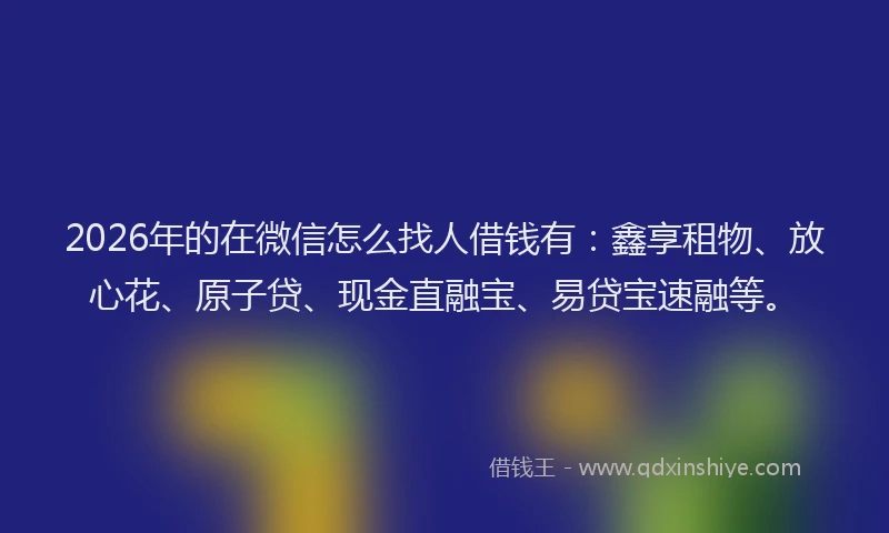 2026年的在微信怎么找人借钱有：鑫享租物、放心花、原子贷、现金直融宝、易贷宝速融等。