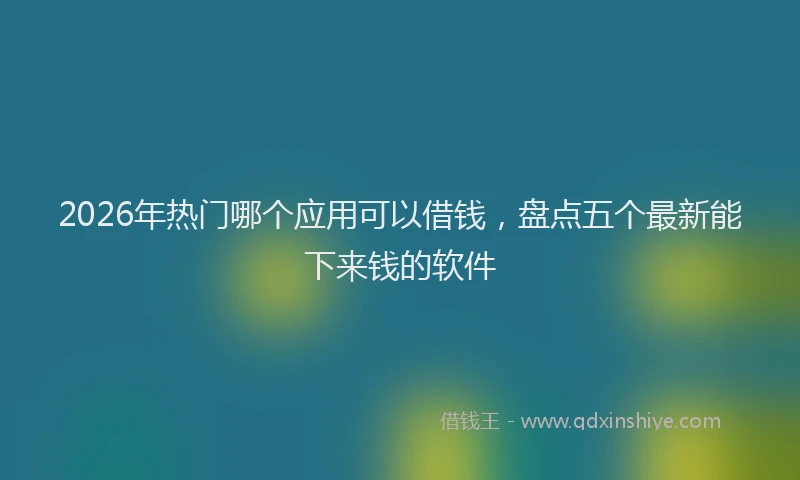 2026年热门哪个应用可以借钱，盘点五个最新能下来钱的软件