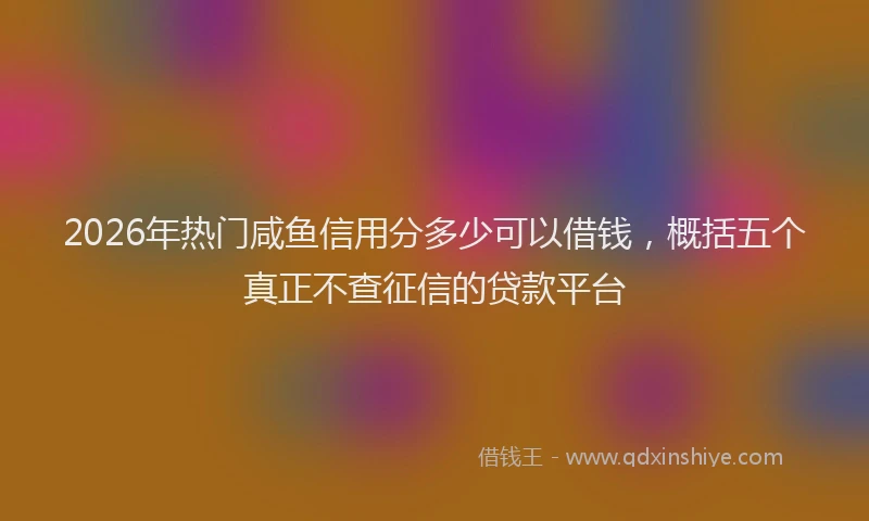 2026年热门咸鱼信用分多少可以借钱，概括五个真正不查征信的贷款平台