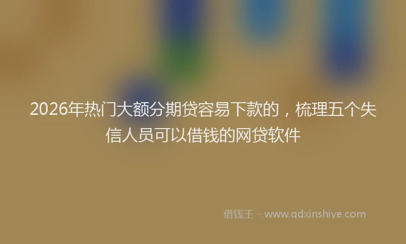 2026年热门大额分期贷容易下款的，梳理五个失信人员可以借钱的网贷软件