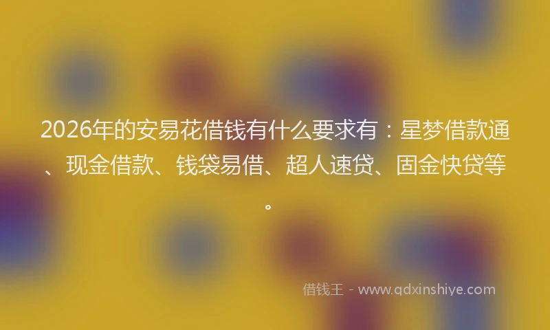 2026年的安易花借钱有什么要求有：星梦借款通、现金借款、钱袋易借、超人速贷、固金快贷等。