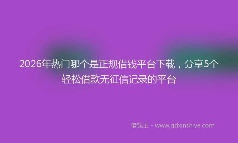 2026年热门哪个是正规借钱平台下载，分享5个轻松借款无征信记录的平台