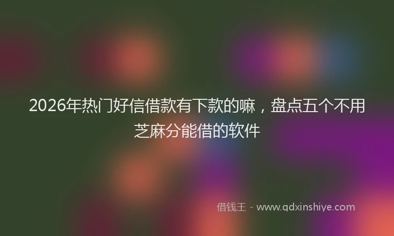 2026年热门好信借款有下款的嘛，盘点五个不用芝麻分能借的软件